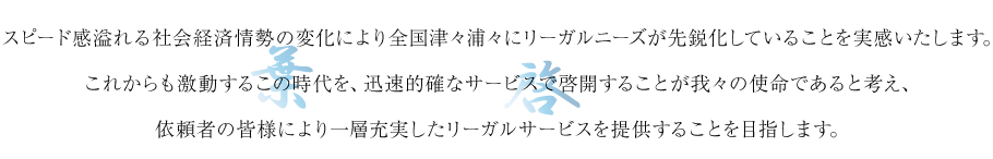 スピード感溢れる社会経済情勢の変化により全国津々浦々にリーガルニーズが先鋭化していることを実感いたします。これからも激動するこの時代を、迅速的確なサービスで啓開することが我々の使命であると考え、依頼者の皆様により一層充実したリーガルサービスを提供することを目指します。