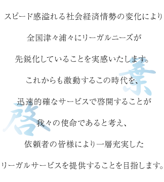 スピード感溢れる社会経済情勢の変化により全国津々浦々にリーガルニーズが先鋭化していることを実感いたします。これからも激動するこの時代を、迅速的確なサービスで啓開することが我々の使命であると考え、依頼者の皆様により一層充実したリーガルサービスを提供することを目指します。